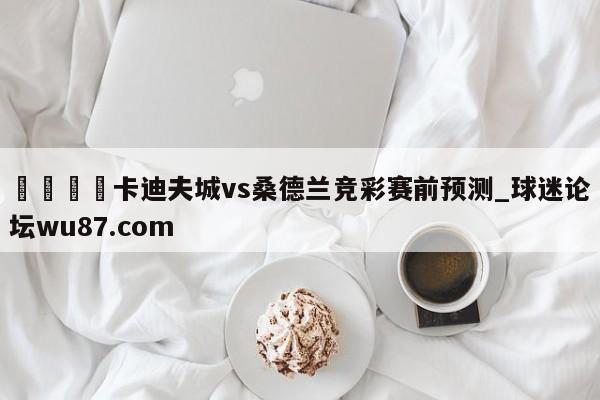 🍢卡迪夫城vs桑德兰竞彩赛前预测_球迷论坛wu87.com