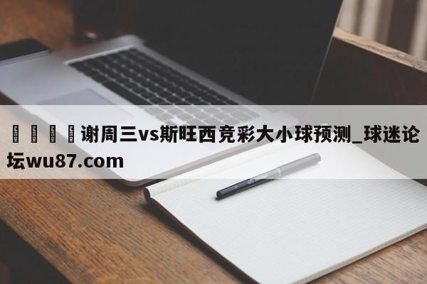🍢谢周三vs斯旺西竞彩大小球预测_球迷论坛wu87.com