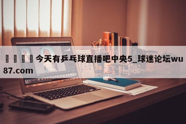 🍢今天有乒乓球直播吧中央5_球迷论坛wu87.com