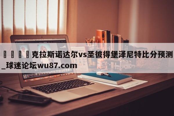 🍢克拉斯诺达尔vs圣彼得堡泽尼特比分预测_球迷论坛wu87.com