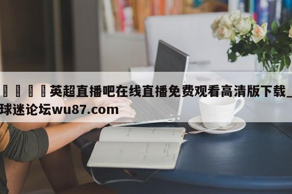 🍢英超直播吧在线直播免费观看高清版下载_球迷论坛wu87.com