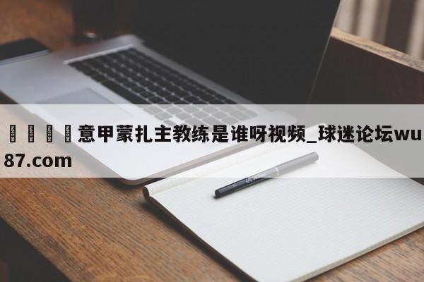 🍢意甲蒙扎主教练是谁呀视频_球迷论坛wu87.com
