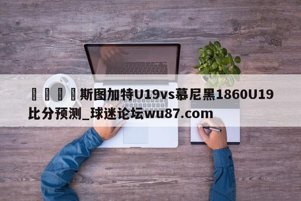 🍢斯图加特U19vs慕尼黑1860U19比分预测_球迷论坛wu87.com