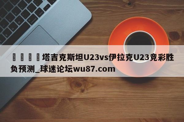 🍢塔吉克斯坦U23vs伊拉克U23竞彩胜负预测_球迷论坛wu87.com