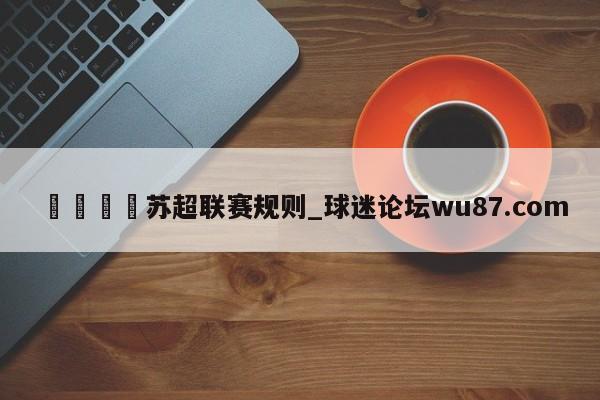 🍢苏超联赛规则_球迷论坛wu87.com