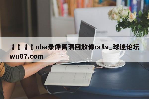 🍢nba录像高清回放像cctv_球迷论坛wu87.com