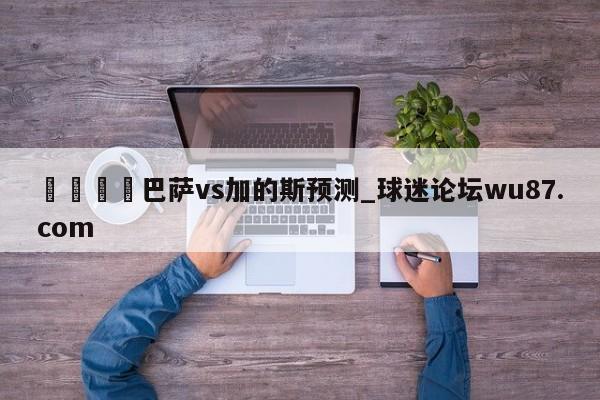 🍢巴萨vs加的斯预测_球迷论坛wu87.com