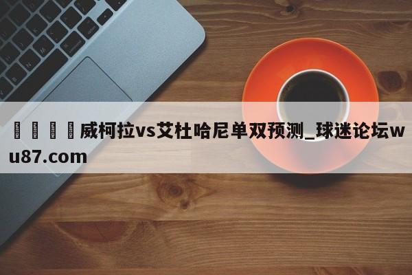 🍢威柯拉vs艾杜哈尼单双预测_球迷论坛wu87.com