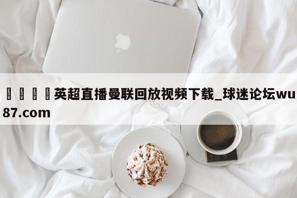 🍢英超直播曼联回放视频下载_球迷论坛wu87.com