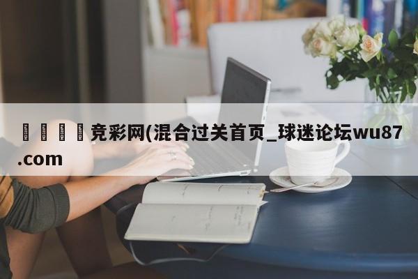 🍢竞彩网(混合过关首页_球迷论坛wu87.com