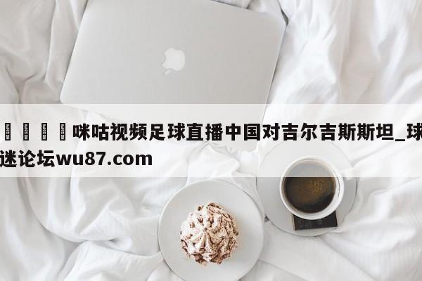 🍢咪咕视频足球直播中国对吉尔吉斯斯坦_球迷论坛wu87.com