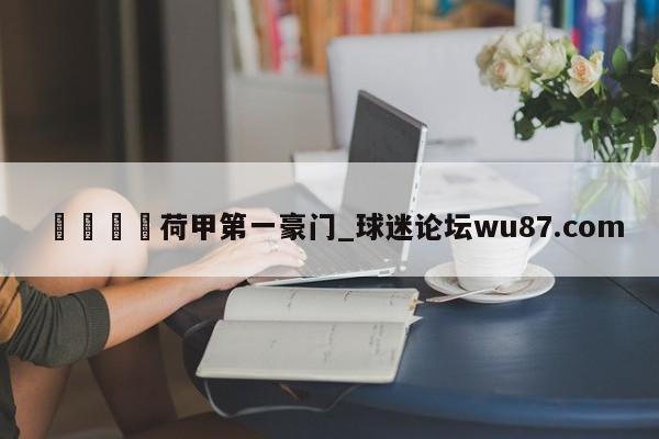 🍢荷甲第一豪门_球迷论坛wu87.com