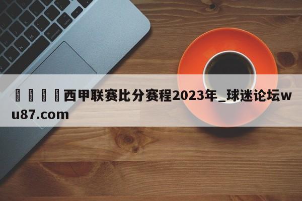 🍢西甲联赛比分赛程2023年_球迷论坛wu87.com