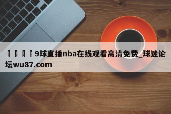 🍢9球直播nba在线观看高清免费_球迷论坛wu87.com