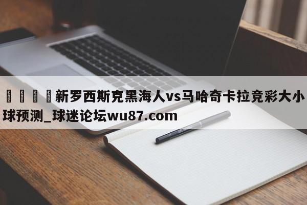 🍢新罗西斯克黑海人vs马哈奇卡拉竞彩大小球预测_球迷论坛wu87.com
