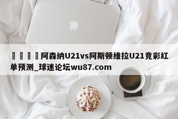 🍢阿森纳U21vs阿斯顿维拉U21竞彩红单预测_球迷论坛wu87.com