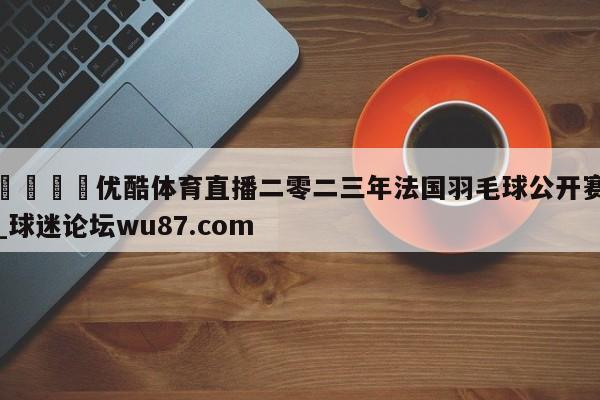 🍢优酷体育直播二零二三年法国羽毛球公开赛_球迷论坛wu87.com
