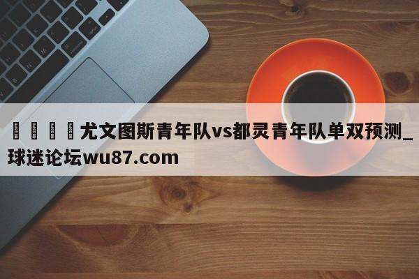 🍢尤文图斯青年队vs都灵青年队单双预测_球迷论坛wu87.com