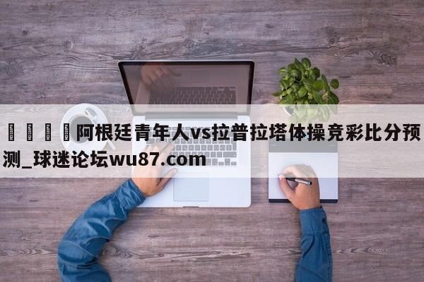 🍢阿根廷青年人vs拉普拉塔体操竞彩比分预测_球迷论坛wu87.com