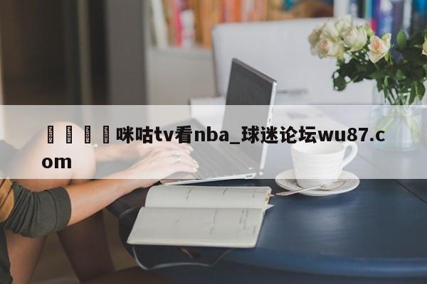 🍢咪咕tv看nba_球迷论坛wu87.com