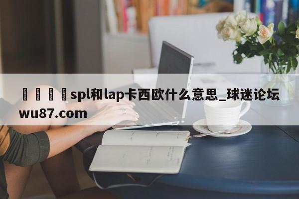 🍢spl和lap卡西欧什么意思_球迷论坛wu87.com