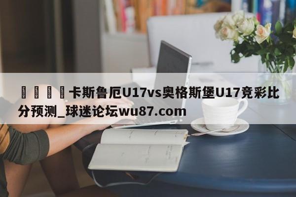 🍢卡斯鲁厄U17vs奥格斯堡U17竞彩比分预测_球迷论坛wu87.com