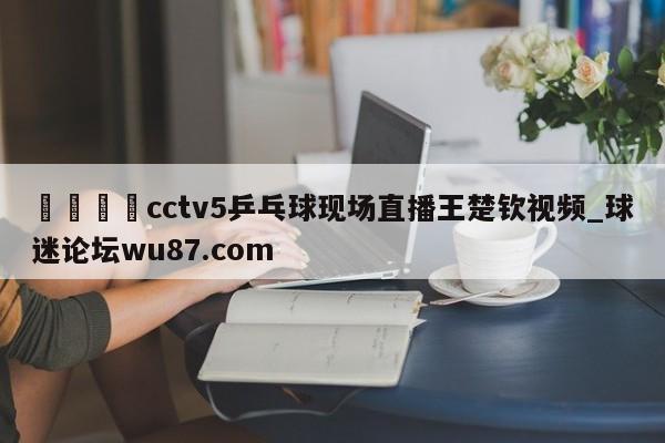 🍢cctv5乒乓球现场直播王楚钦视频_球迷论坛wu87.com