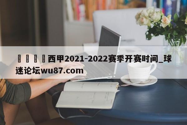 🍢西甲2021-2022赛季开赛时间_球迷论坛wu87.com