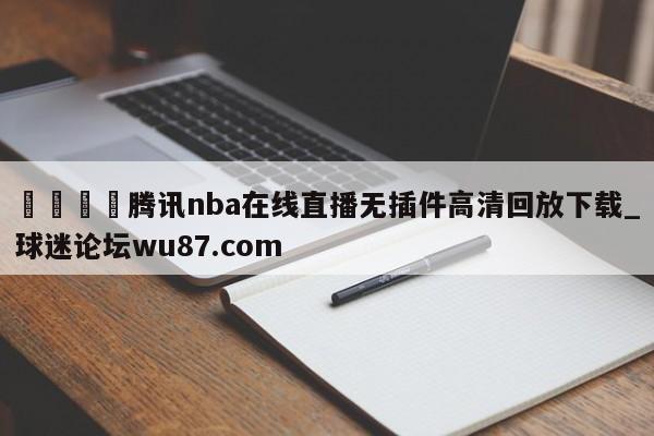 🍢腾讯nba在线直播无插件高清回放下载_球迷论坛wu87.com