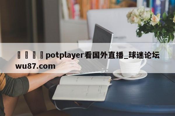 🍢potplayer看国外直播_球迷论坛wu87.com