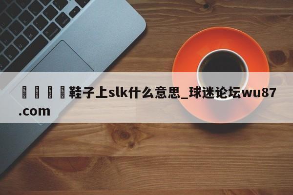 🍢鞋子上slk什么意思_球迷论坛wu87.com
