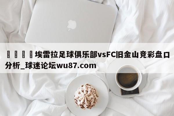 🍢埃雷拉足球俱乐部vsFC旧金山竞彩盘口分析_球迷论坛wu87.com