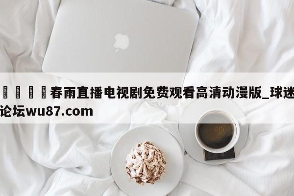 🍢春雨直播电视剧免费观看高清动漫版_球迷论坛wu87.com