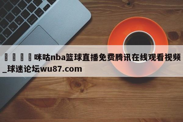 🍢咪咕nba篮球直播免费腾讯在线观看视频_球迷论坛wu87.com