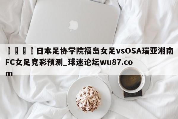 🍢日本足协学院福岛女足vsOSA瑞亚湘南FC女足竞彩预测_球迷论坛wu87.com