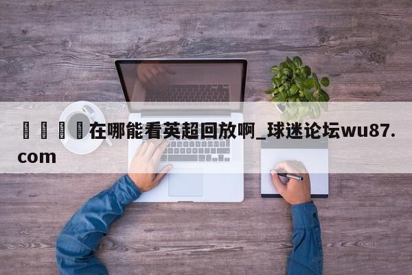 🍢在哪能看英超回放啊_球迷论坛wu87.com