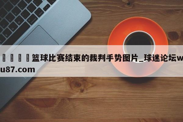 🍢篮球比赛结束的裁判手势图片_球迷论坛wu87.com