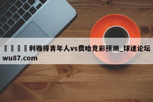 🍢利雅得青年人vs费哈竞彩预测_球迷论坛wu87.com