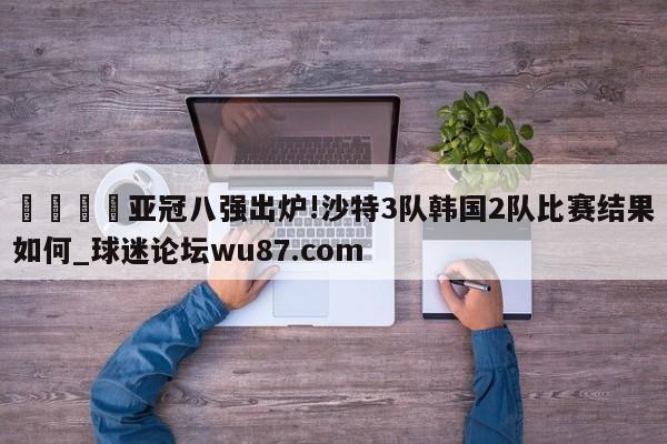 🍢亚冠八强出炉!沙特3队韩国2队比赛结果如何_球迷论坛wu87.com