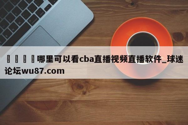 🍢哪里可以看cba直播视频直播软件_球迷论坛wu87.com