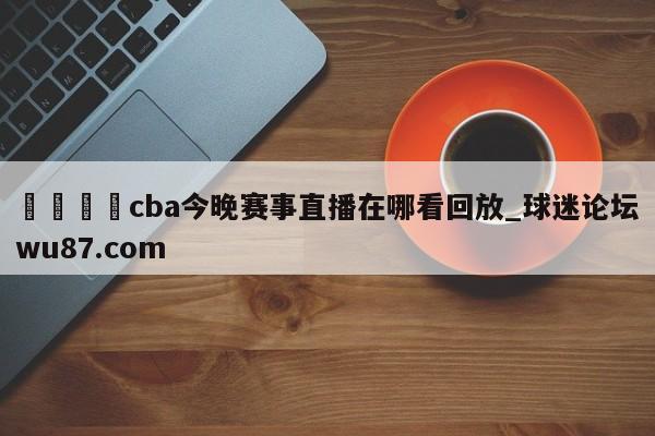 🍢cba今晚赛事直播在哪看回放_球迷论坛wu87.com