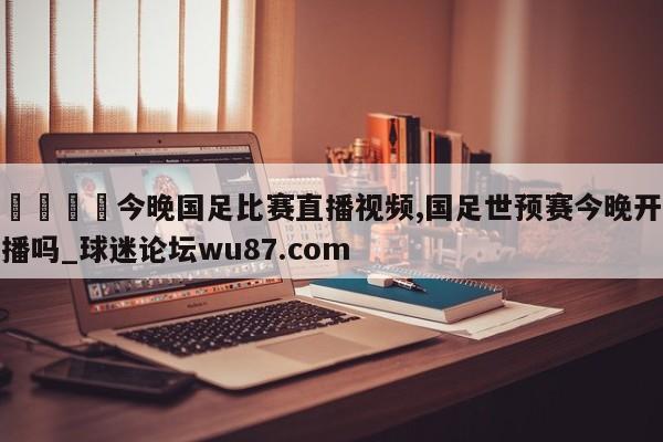 🍢今晚国足比赛直播视频,国足世预赛今晚开播吗_球迷论坛wu87.com