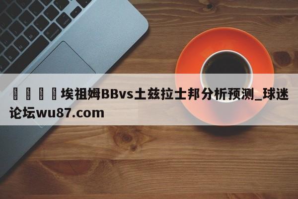 🍢埃祖姆BBvs土兹拉士邦分析预测_球迷论坛wu87.com