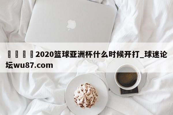🍢2020篮球亚洲杯什么时候开打_球迷论坛wu87.com
