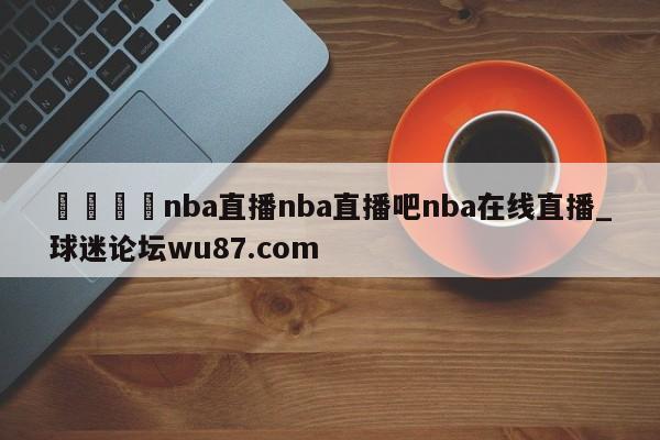 🍢nba直播nba直播吧nba在线直播_球迷论坛wu87.com