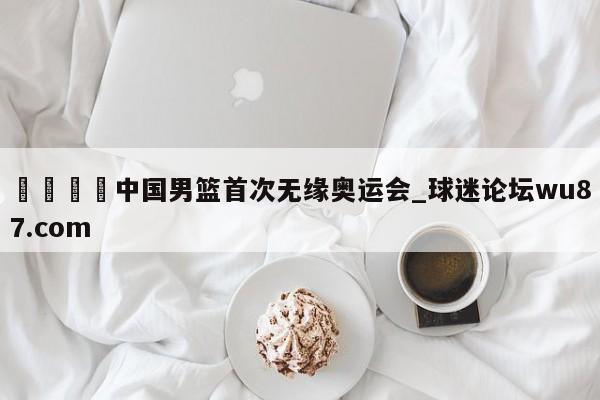 🍢中国男篮首次无缘奥运会_球迷论坛wu87.com