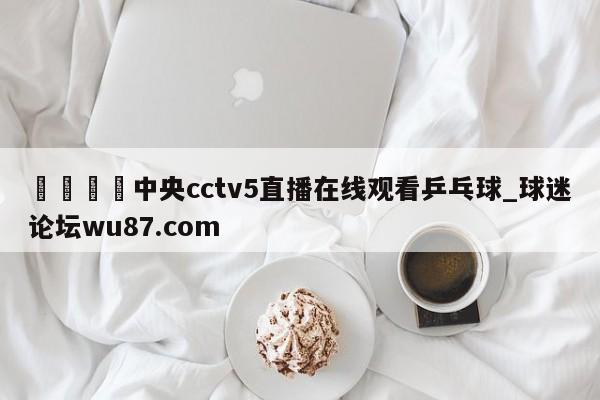 🍢中央cctv5直播在线观看乒乓球_球迷论坛wu87.com