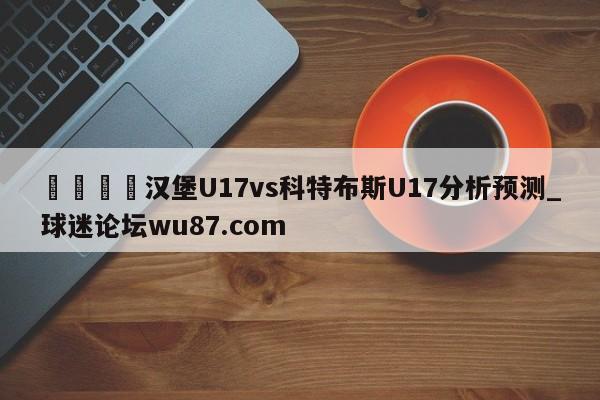 🍢汉堡U17vs科特布斯U17分析预测_球迷论坛wu87.com