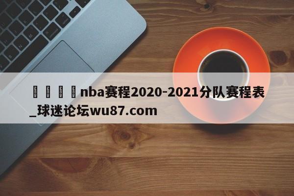 🍢nba赛程2020-2021分队赛程表_球迷论坛wu87.com