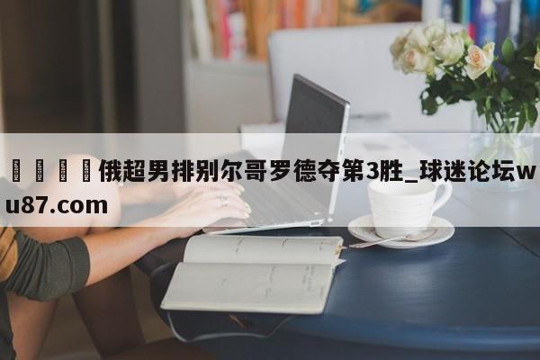 🍢俄超男排别尔哥罗德夺第3胜_球迷论坛wu87.com